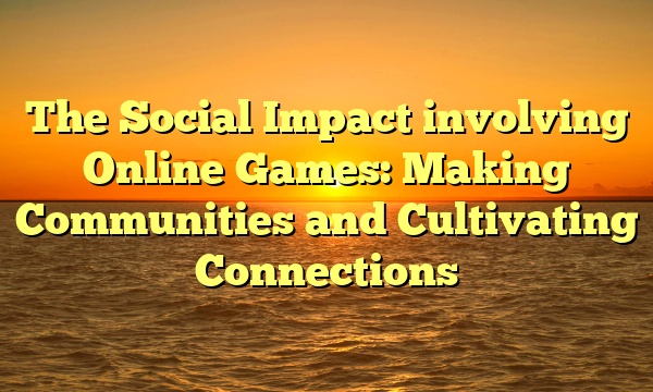 The Social Impact involving Online Games: Making Communities and Cultivating Connections