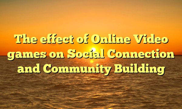 The effect of Online Video games on Social Connection and Community Building