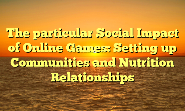 The particular Social Impact of Online Games: Setting up Communities and Nutrition Relationships