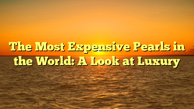 The Most Expensive Pearls in the World: A Look at Luxury